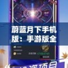 蔚蓝月下手机版：手游版全新升级，探索端游与移动端完美接轨的未知境界