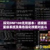探究DNF100无双版本：透视新星级系统及角色强化技能对战斗力的影响与选角策略