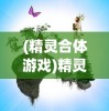 (精灵合体游戏)精灵合合合游戏，奇幻冒险之旅的无限魅力