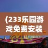 (233乐园游戏免费安装)探索233乐园游戏，乐趣无穷的乐园世界