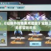 身临其境：《仙侠外传免费充值版》全新上线，体验无尽冒险欢乐