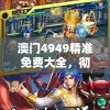 澳门4949精准免费大全，彻底解密！涵盖各种热门游戏及最新攻略，助您轻松击败对手！