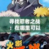 寻找忍者之战：在哪里可以观看完整的忍术对决记录？