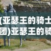 (亚瑟王的骑士团)亚瑟王的骑士，传奇的群像与历史的印记