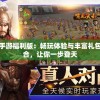 三国之旅手游福利版：畅玩体验与丰富礼包的完美融合，让你一步登天