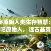 探秘原始人类生存智慧：狩猎吧原始人，远古基英是怎样利用自然资源进行狩猎的