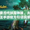 探索古代妖魔神秘，太古神王手游官方引领玩家步入神话仙界的壮丽冒险之旅