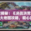 深度揭秘：《决战洪荒》手游4大地图攻略，精心打造全面战略解析及终极通关秘诀