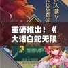 重磅推出！《大话白蛇无限钻石版本》全新升级，新玩法新体验，钻石无限领，等你来挑战！