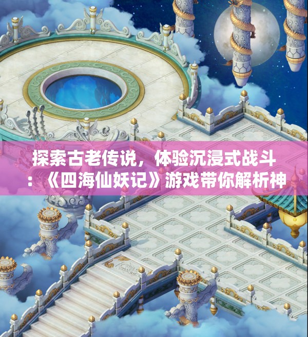 探索古老传说，体验沉浸式战斗：《四海仙妖记》游戏带你解析神秘妖怪世界的未知秘密