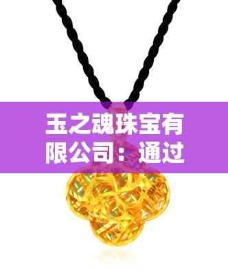 玉之魂珠宝有限公司：通过精湛工艺与创新设计，引领中国黄金珠宝产业的高端变革