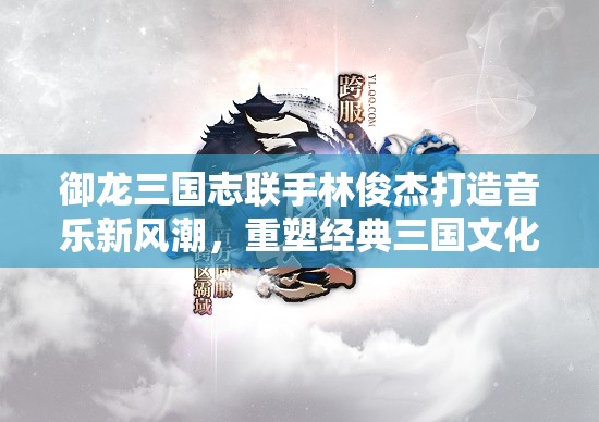 御龙三国志联手林俊杰打造音乐新风潮，重塑经典三国文化末世情怀