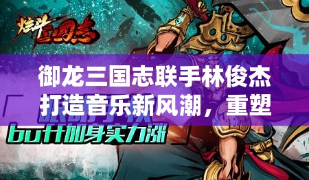 御龙三国志联手林俊杰打造音乐新风潮，重塑经典三国文化末世情怀