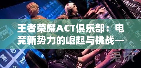 王者荣耀ACT俱乐部：电竞新势力的崛起与挑战——深度解析中国电子竞技产业的发展现状及前景