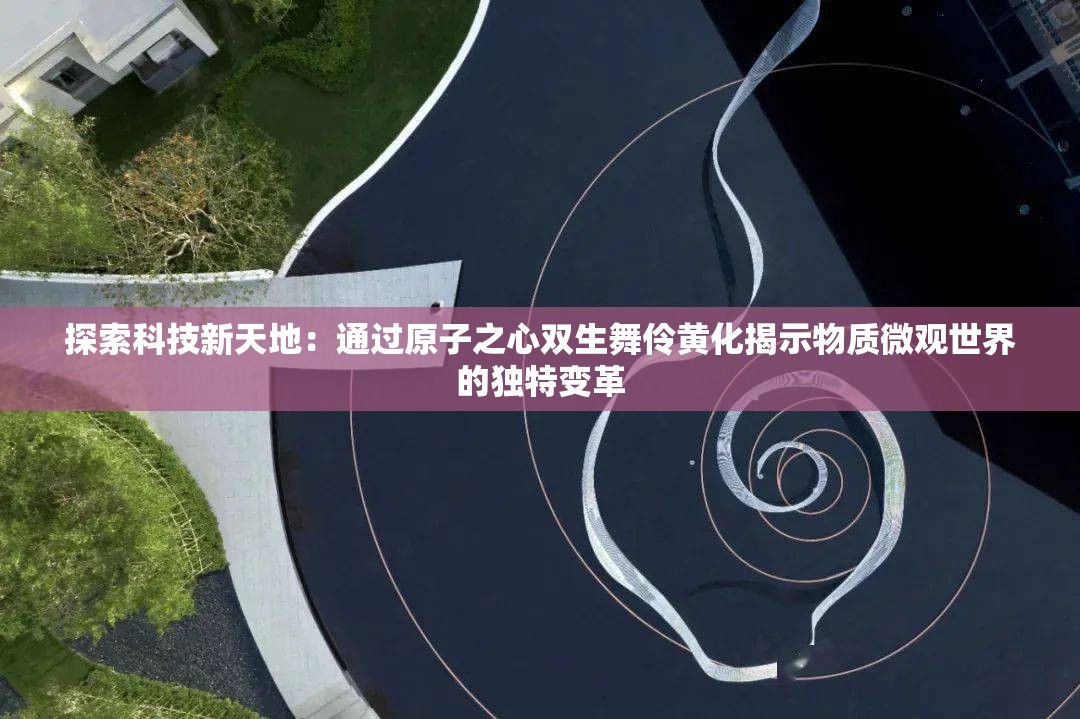 探索科技新天地：通过原子之心双生舞伶黄化揭示物质微观世界的独特变革