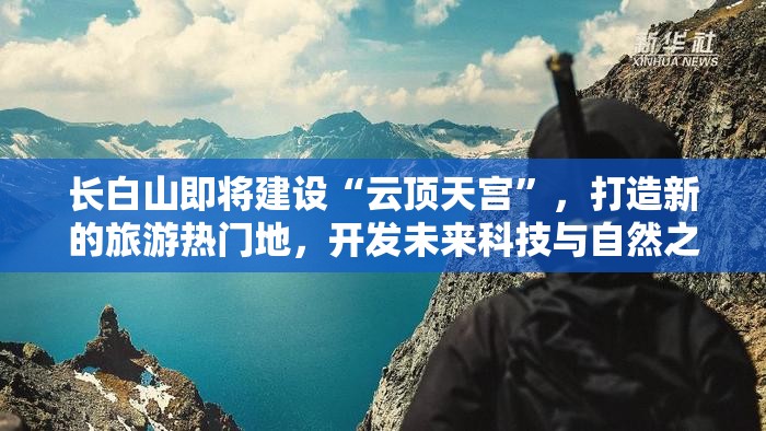 长白山即将建设“云顶天宫”，打造新的旅游热门地，开发未来科技与自然之美完美结合的假日旅游模式