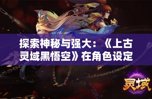 探索神秘与强大：《上古灵域黑悟空》在角色设定中的双重创新与突破