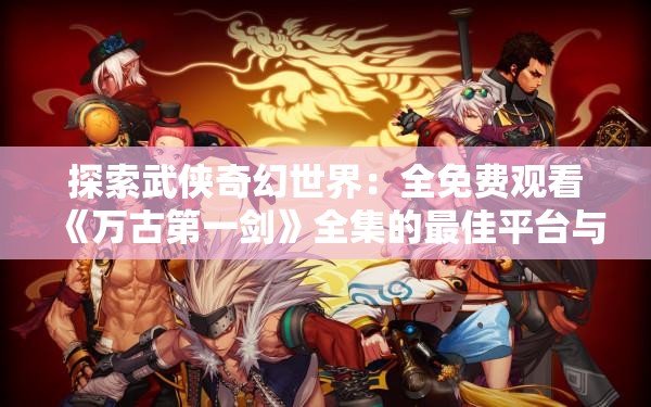 探索武侠奇幻世界：全免费观看《万古第一剑》全集的最佳平台与观赏攻略