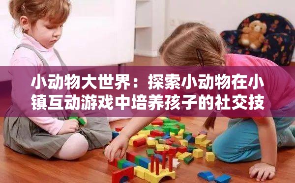 小动物大世界：探索小动物在小镇互动游戏中培养孩子的社交技能和情绪管理能力