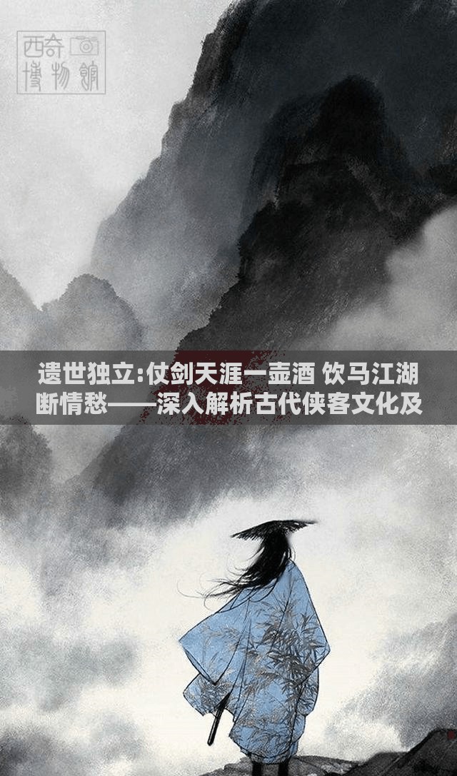 遗世独立:仗剑天涯一壶酒 饮马江湖断情愁——深入解析古代侠客文化及其孤独、豪放、浪漫的人生态度