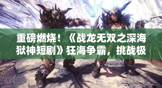 重磅燃烧！《战龙无双之深海狱神短剧》狂海争霸，挑战极限深度，揭秘神秘狱龙威力