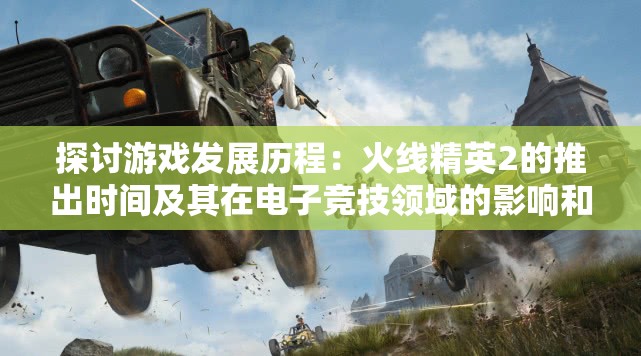 探讨游戏发展历程：火线精英2的推出时间及其在电子竞技领域的影响和价值
