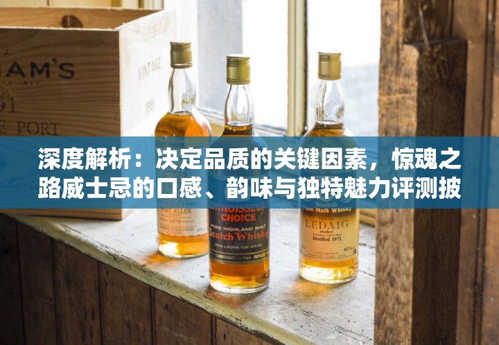 深度解析：决定品质的关键因素，惊魂之路威士忌的口感、韵味与独特魅力评测披露