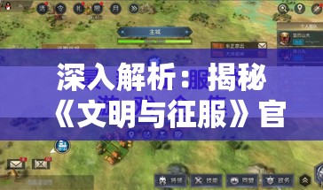 深入解析：揭秘《文明与征服》官方网站的活动百科，带你领略游戏内涵与玩法魅力