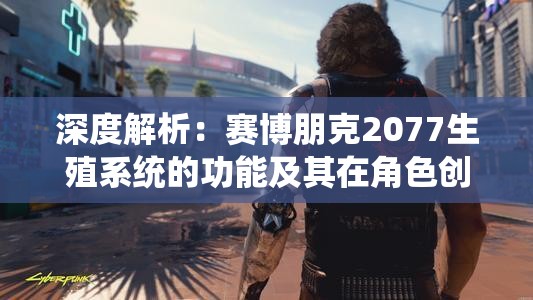 深度解析：赛博朋克2077生殖系统的功能及其在角色创造与游戏体验中的重要作用