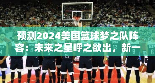 预测2024美国篮球梦之队阵容：未来之星呼之欲出，新一代接力传承荣耀