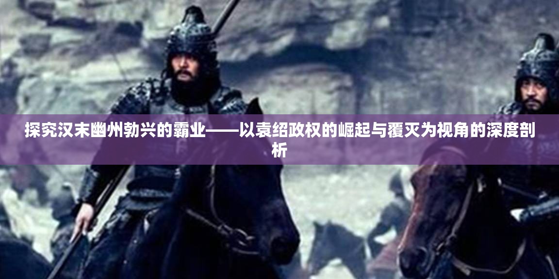 探究汉末幽州勃兴的霸业——以袁绍政权的崛起与覆灭为视角的深度剖析
