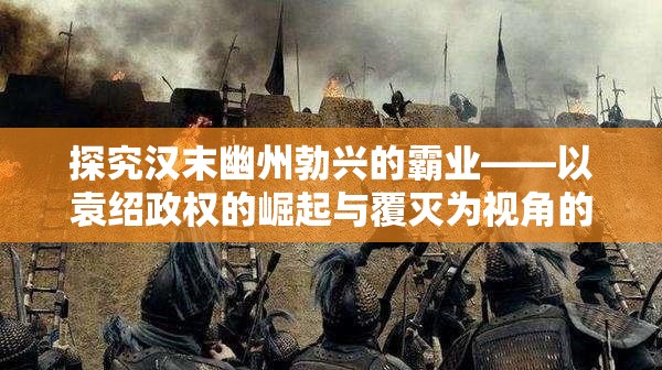 探究汉末幽州勃兴的霸业——以袁绍政权的崛起与覆灭为视角的深度剖析