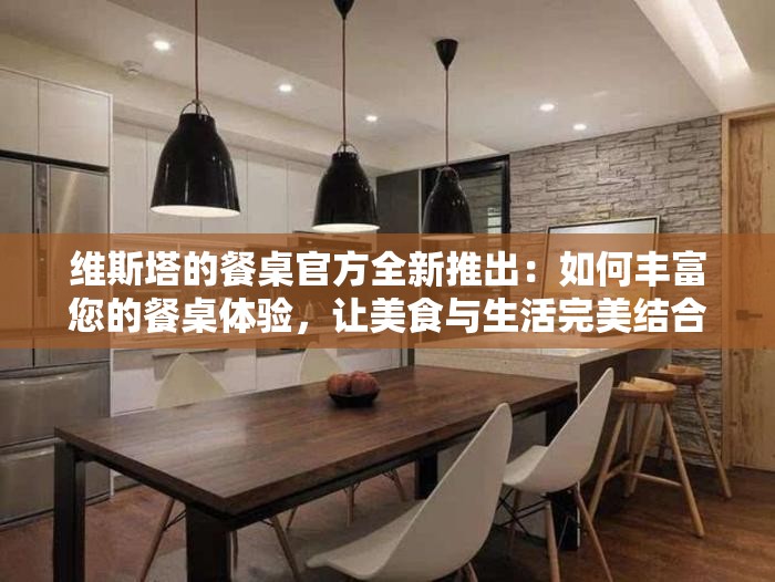 维斯塔的餐桌官方全新推出：如何丰富您的餐桌体验，让美食与生活完美结合的全方位指南