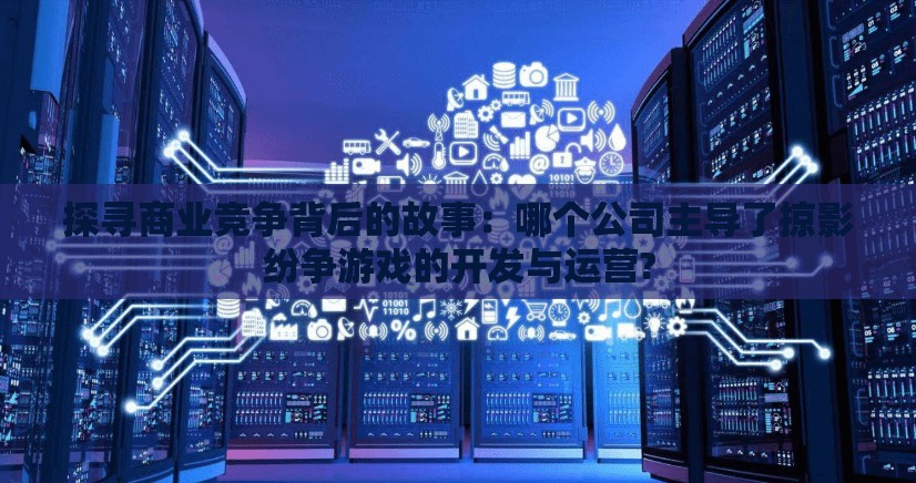 探寻商业竞争背后的故事：哪个公司主导了掠影纷争游戏的开发与运营?
