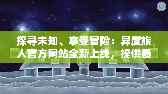 探寻未知、享受冒险：异度旅人官方网站全新上线，提供最新游戏资讯及独家攻略