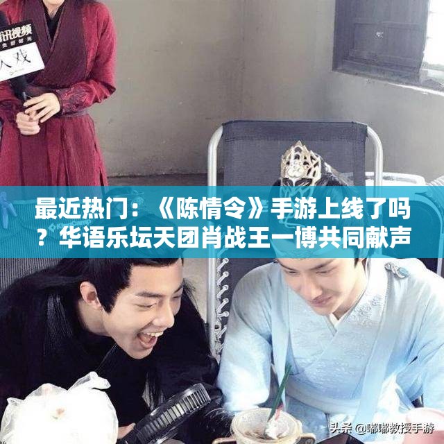 最近热门：《陈情令》手游上线了吗？华语乐坛天团肖战王一博共同献声，玩家期待值爆棚