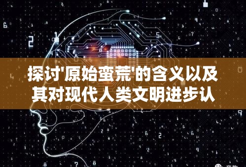 探讨'原始蛮荒'的含义以及其对现代人类文明进步认知影响的深度分析