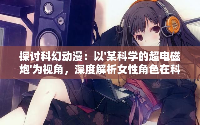 探讨科幻动漫：以'某科学的超电磁炮'为视角，深度解析女性角色在科幻世界中的重要性和象征意义