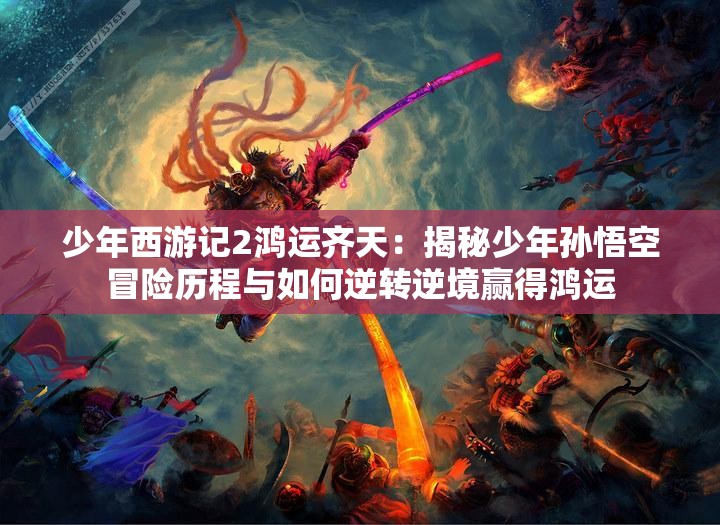 少年西游记2鸿运齐天：揭秘少年孙悟空冒险历程与如何逆转逆境赢得鸿运