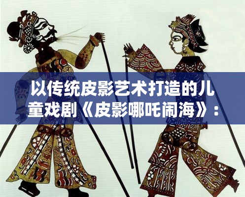 以传统皮影艺术打造的儿童戏剧《皮影哪吒闹海》：展现非遗文化的魅力和传承力量