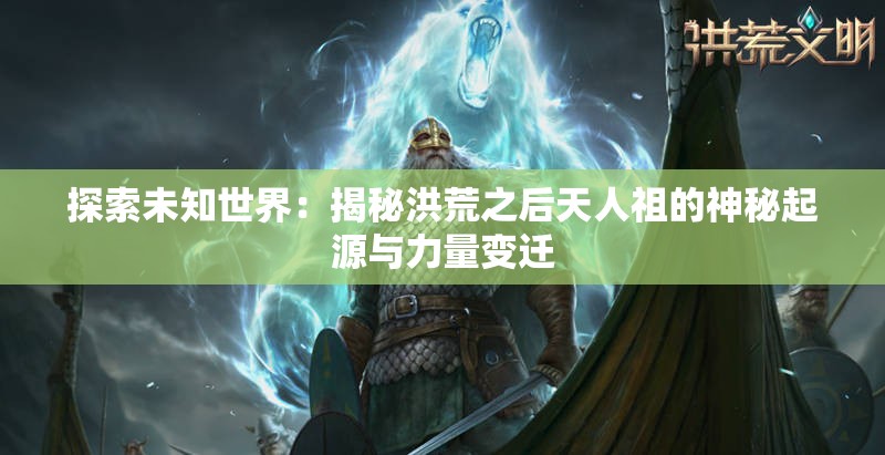 探索未知世界：揭秘洪荒之后天人祖的神秘起源与力量变迁