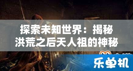 探索未知世界：揭秘洪荒之后天人祖的神秘起源与力量变迁