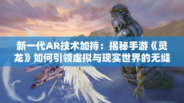 新一代AR技术加持：揭秘手游《灵龙》如何引领虚拟与现实世界的无缝连接