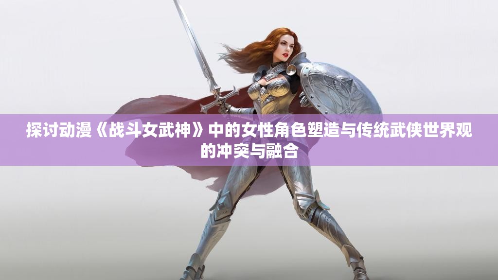 探讨动漫《战斗女武神》中的女性角色塑造与传统武侠世界观的冲突与融合