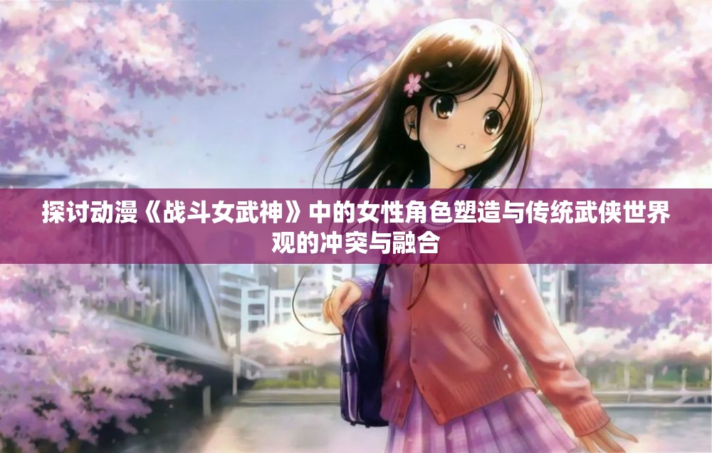 探讨动漫《战斗女武神》中的女性角色塑造与传统武侠世界观的冲突与融合