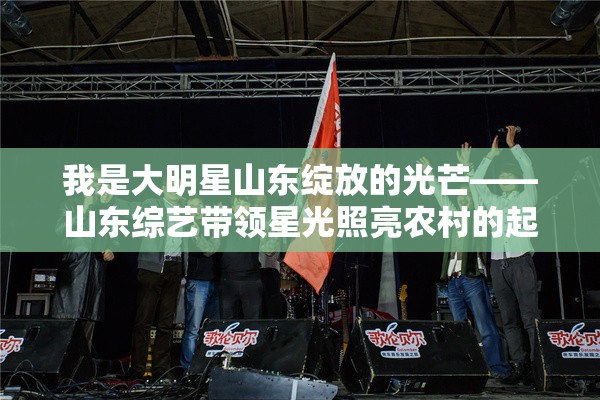 我是大明星山东绽放的光芒——山东综艺带领星光照亮农村的起航之旅