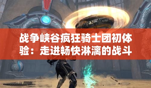 战争峡谷疯狂骑士团初体验：走进畅快淋漓的战斗疆场，详解如何游玩与策略技巧