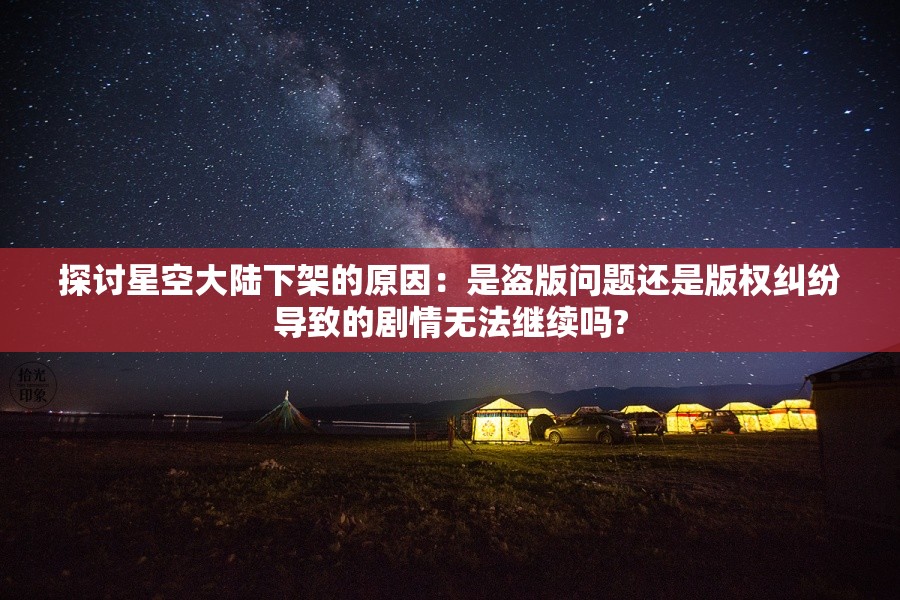 探讨星空大陆下架的原因：是盗版问题还是版权纠纷导致的剧情无法继续吗?