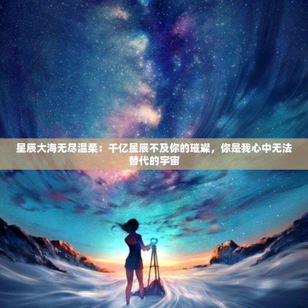 星辰大海无尽温柔：千亿星辰不及你的璀璨，你是我心中无法替代的宇宙