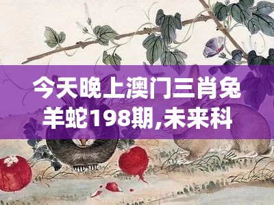 今天晚上澳门三肖兔羊蛇198期,未来科技新突破探讨_研究款.4.901